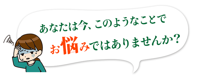 あなたは今、このようなことでお悩みではありませんか？