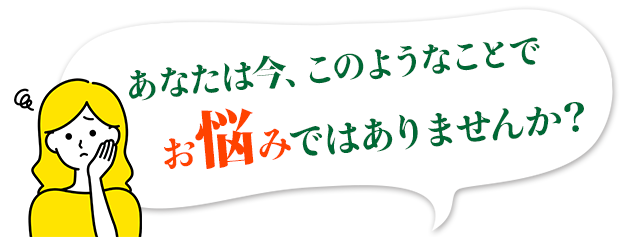 あなたは今、このようなことでお悩みではありませんか？