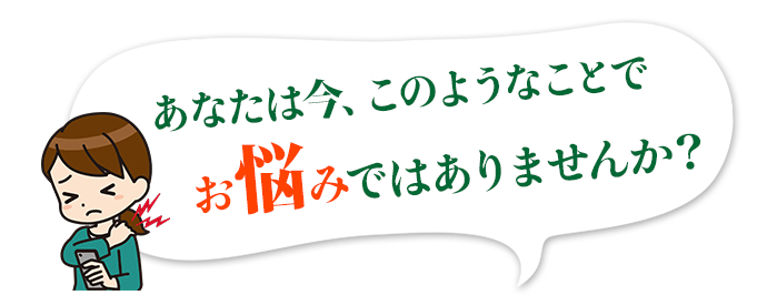 あなたは今、このようなことでお悩みではありませんか？