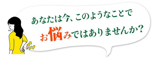 あなたは今、このようなことでお悩みではありませんか？