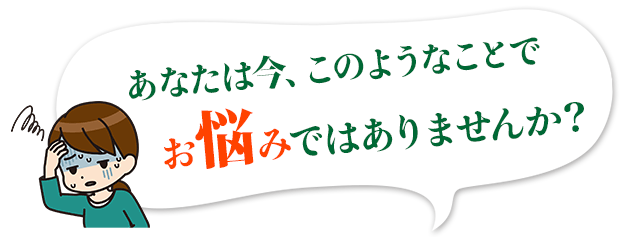 あなたは今、このようなことでお悩みではありませんか？